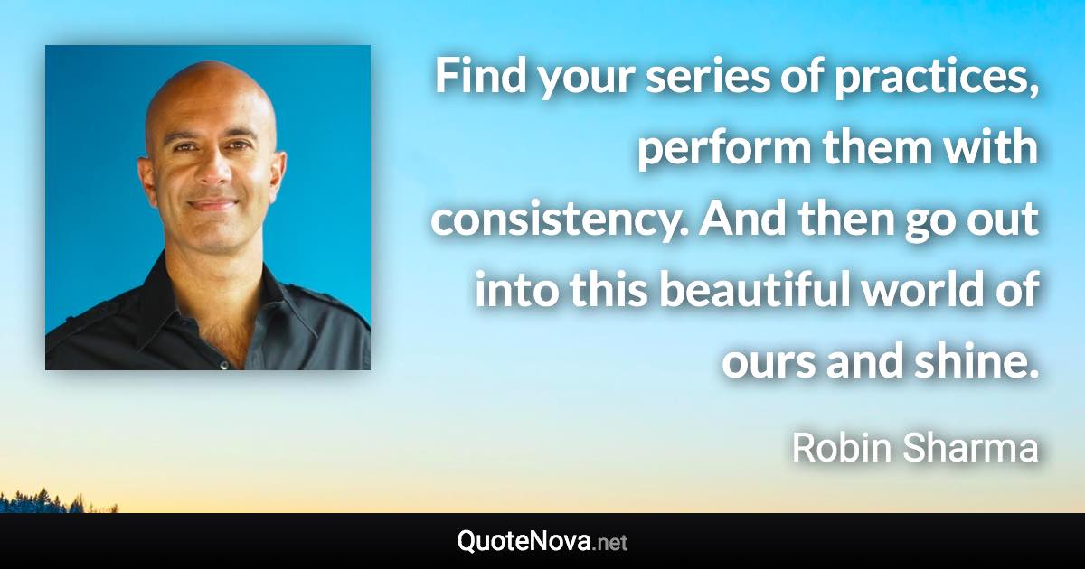 Find your series of practices, perform them with consistency. And then go out into this beautiful world of ours and shine. - Robin Sharma quote