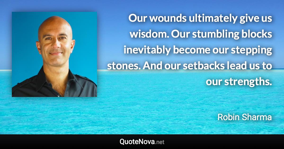 Our wounds ultimately give us wisdom. Our stumbling blocks inevitably become our stepping stones. And our setbacks lead us to our strengths. - Robin Sharma quote