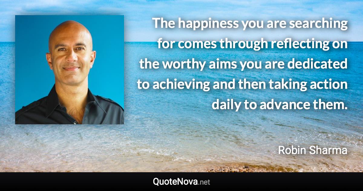 The happiness you are searching for comes through reflecting on the worthy aims you are dedicated to achieving and then taking action daily to advance them. - Robin Sharma quote