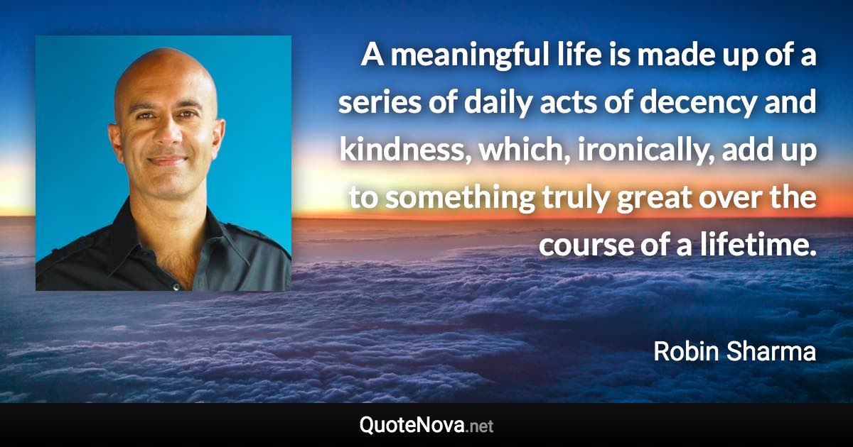 A meaningful life is made up of a series of daily acts of decency and kindness, which, ironically, add up to something truly great over the course of a lifetime. - Robin Sharma quote