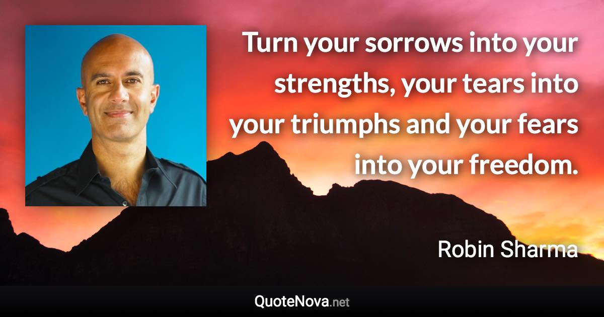 Turn your sorrows into your strengths, your tears into your triumphs and your fears into your freedom. - Robin Sharma quote