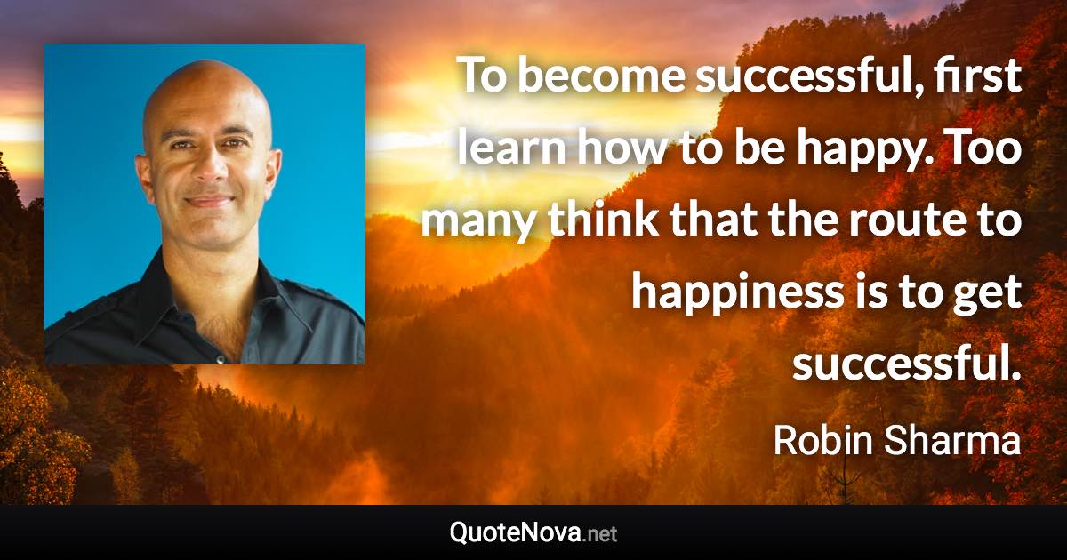 To become successful, first learn how to be happy. Too many think that the route to happiness is to get successful. - Robin Sharma quote
