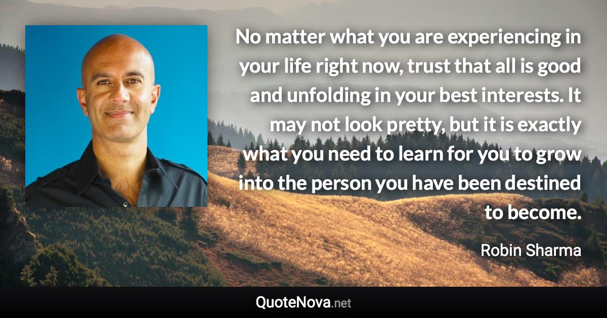 No matter what you are experiencing in your life right now, trust that all is good and unfolding in your best interests. It may not look pretty, but it is exactly what you need to learn for you to grow into the person you have been destined to become. - Robin Sharma quote