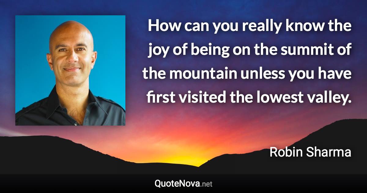 How can you really know the joy of being on the summit of the mountain unless you have first visited the lowest valley. - Robin Sharma quote