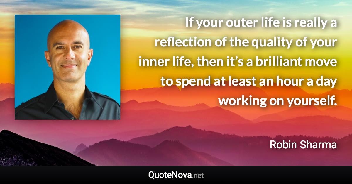 If your outer life is really a reflection of the quality of your inner life, then it’s a brilliant move to spend at least an hour a day working on yourself. - Robin Sharma quote