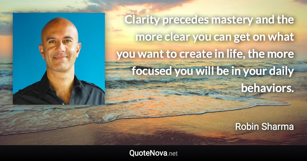 Clarity precedes mastery and the more clear you can get on what you want to create in life, the more focused you will be in your daily behaviors. - Robin Sharma quote