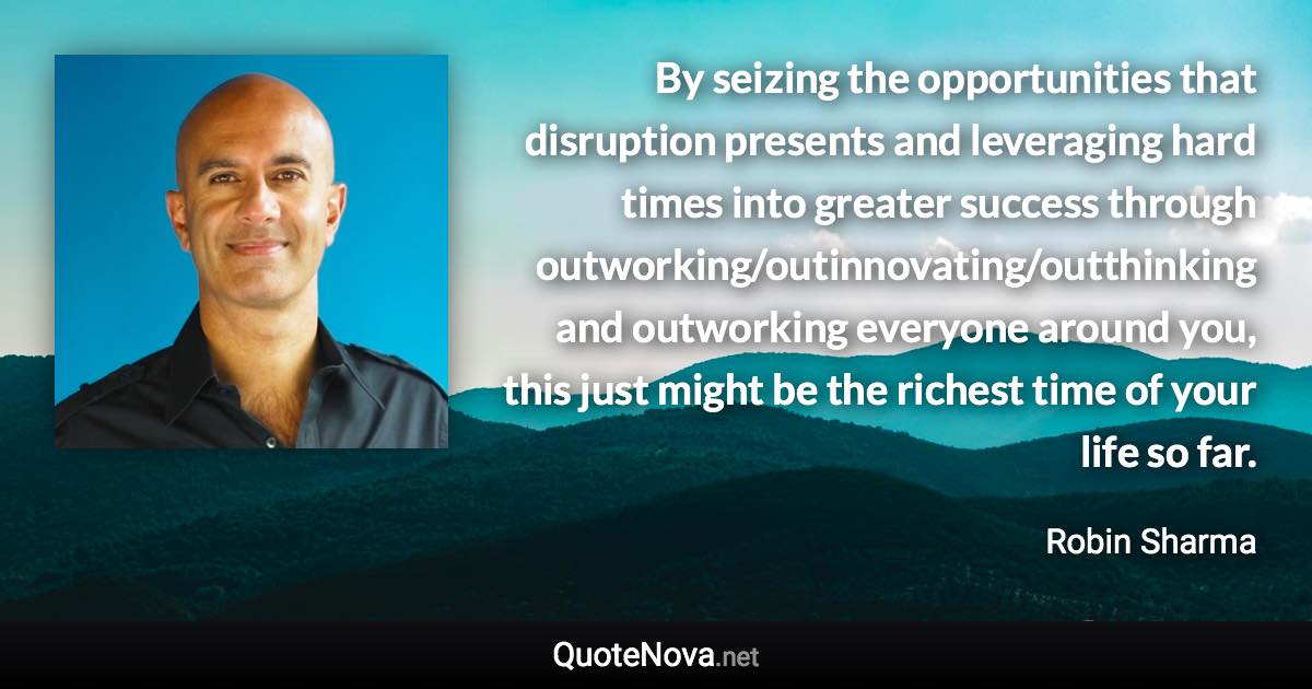 By seizing the opportunities that disruption presents and leveraging hard times into greater success through outworking/outinnovating/outthinking and outworking everyone around you, this just might be the richest time of your life so far. - Robin Sharma quote