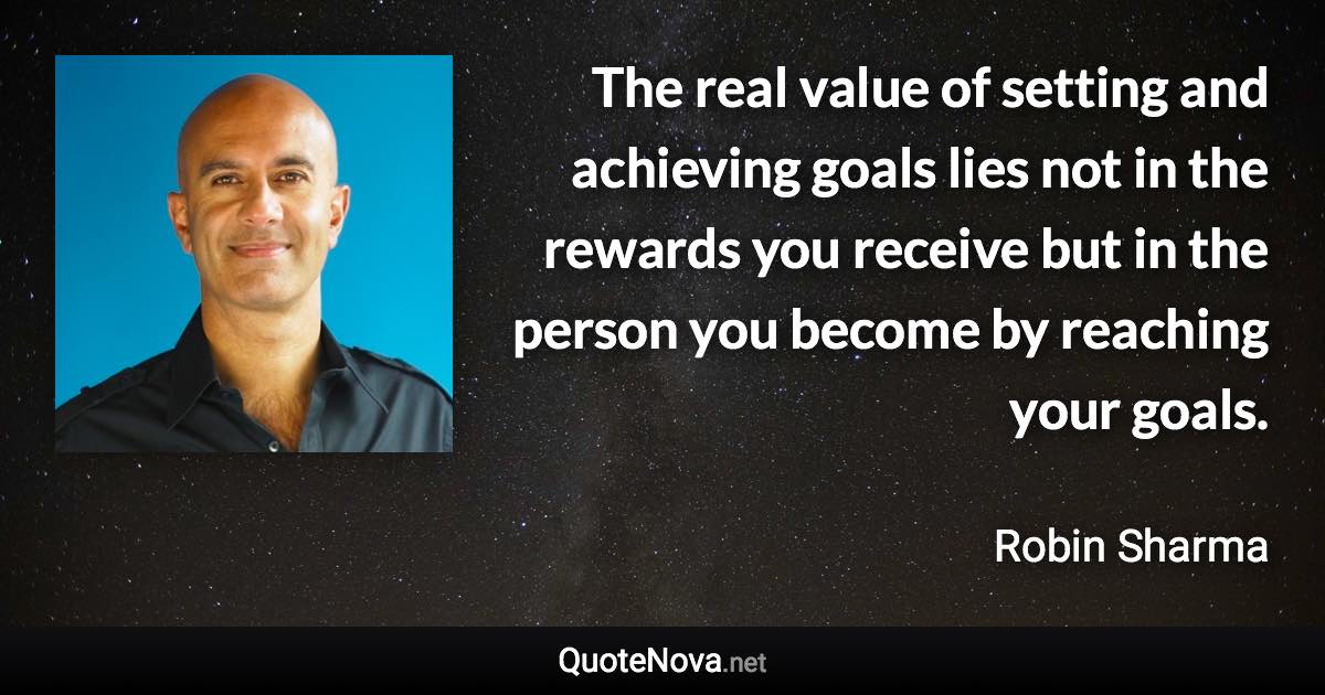 The real value of setting and achieving goals lies not in the rewards you receive but in the person you become by reaching your goals. - Robin Sharma quote