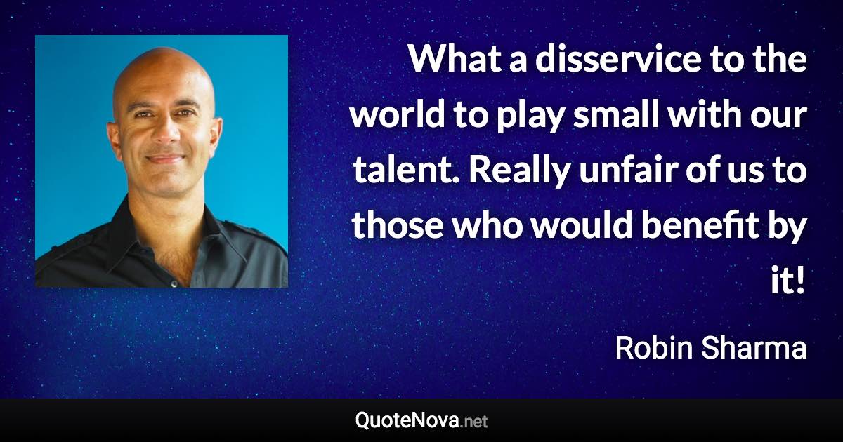 What a disservice to the world to play small with our talent. Really unfair of us to those who would benefit by it! - Robin Sharma quote