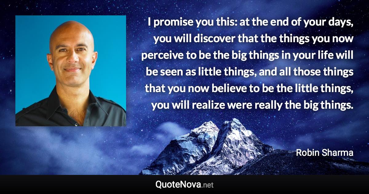 I promise you this: at the end of your days, you will discover that the things you now perceive to be the big things in your life will be seen as little things, and all those things that you now believe to be the little things, you will realize were really the big things. - Robin Sharma quote