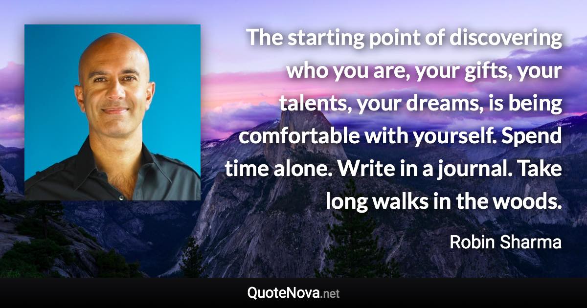 The starting point of discovering who you are, your gifts, your talents, your dreams, is being comfortable with yourself. Spend time alone. Write in a journal. Take long walks in the woods. - Robin Sharma quote