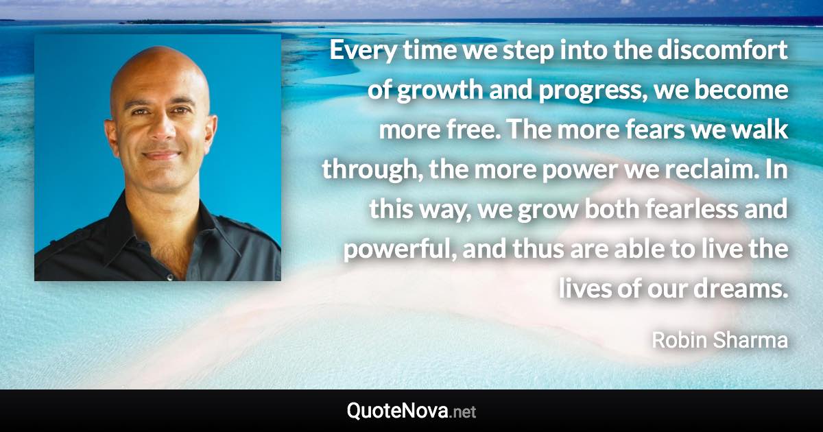 Every time we step into the discomfort of growth and progress, we become more free. The more fears we walk through, the more power we reclaim. In this way, we grow both fearless and powerful, and thus are able to live the lives of our dreams. - Robin Sharma quote