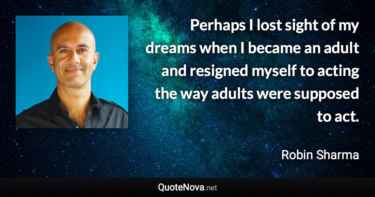 Perhaps I lost sight of my dreams when I became an adult and resigned myself to acting the way adults were supposed to act. - Robin Sharma quote