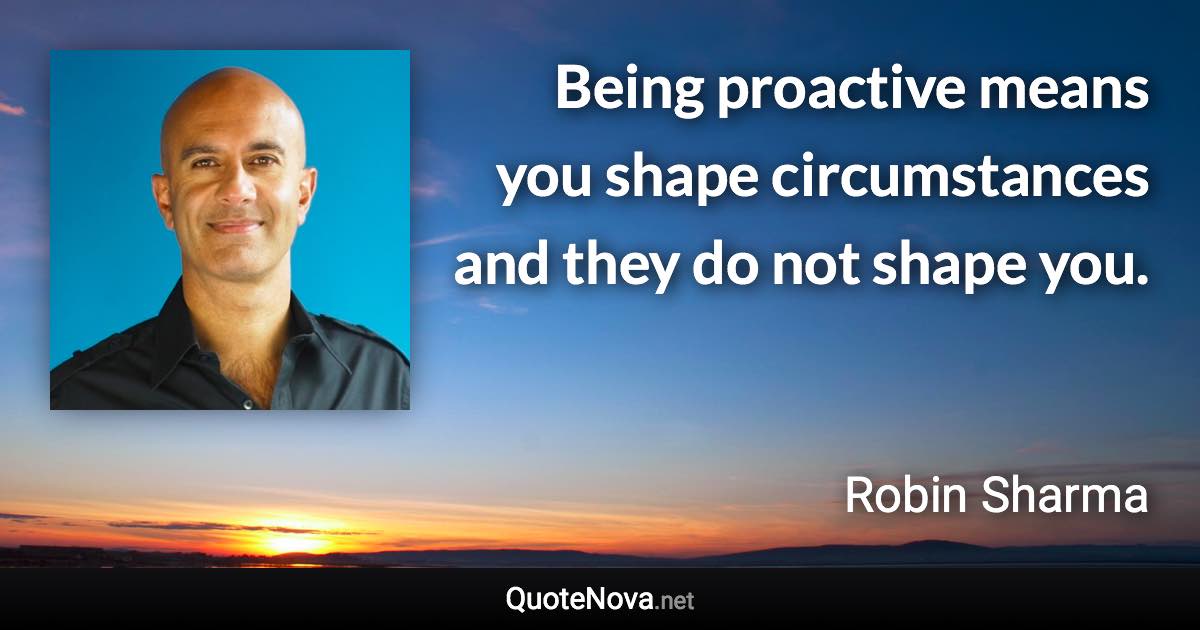 Being proactive means you shape circumstances and they do not shape you. - Robin Sharma quote