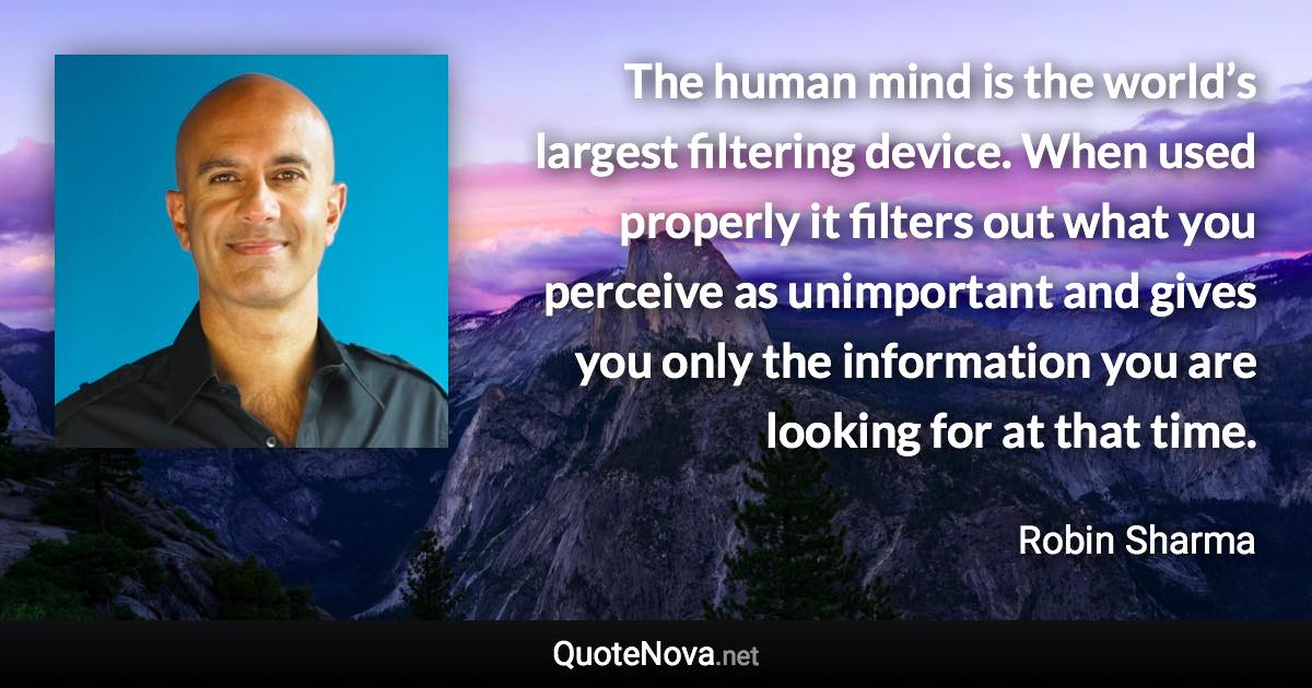 The human mind is the world’s largest filtering device. When used properly it filters out what you perceive as unimportant and gives you only the information you are looking for at that time. - Robin Sharma quote