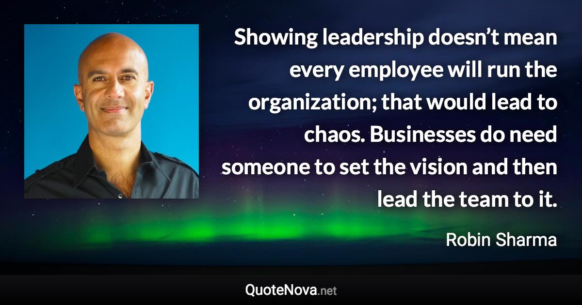 Showing leadership doesn’t mean every employee will run the organization; that would lead to chaos. Businesses do need someone to set the vision and then lead the team to it. - Robin Sharma quote