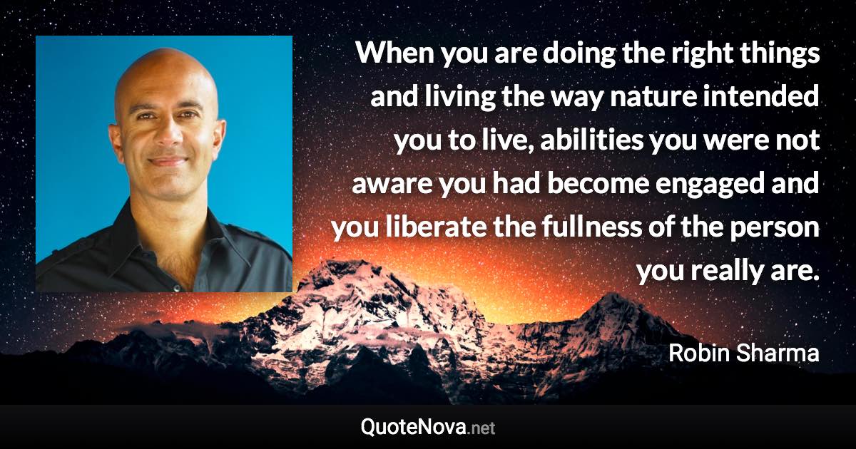 When you are doing the right things and living the way nature intended you to live, abilities you were not aware you had become engaged and you liberate the fullness of the person you really are. - Robin Sharma quote