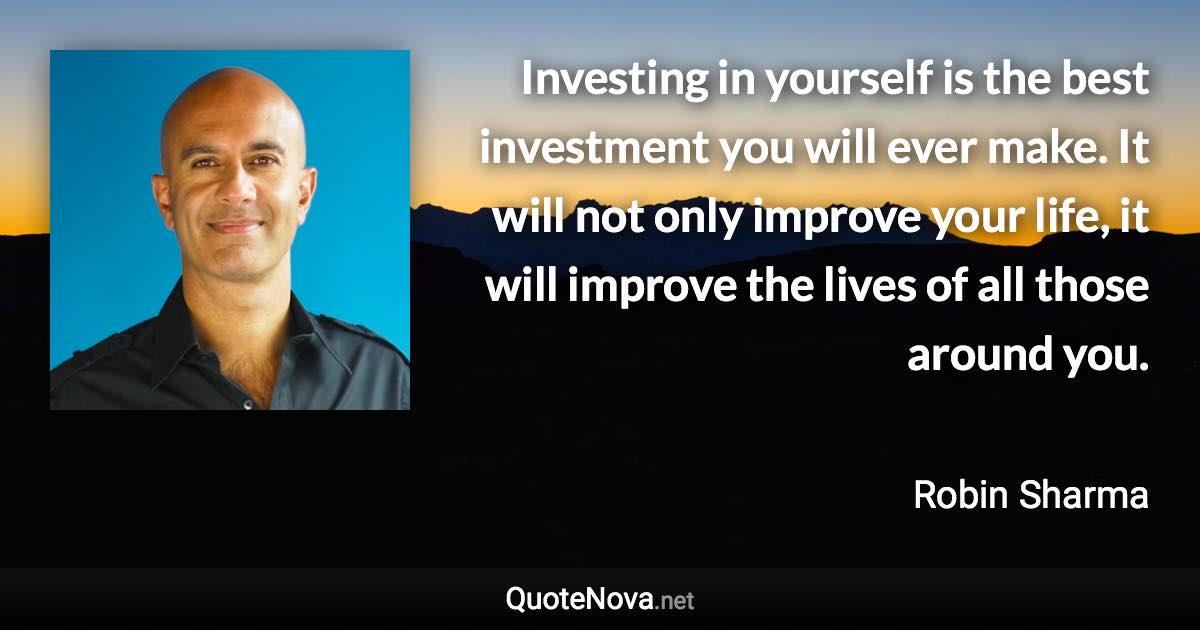 Investing in yourself is the best investment you will ever make. It will not only improve your life, it will improve the lives of all those around you. - Robin Sharma quote