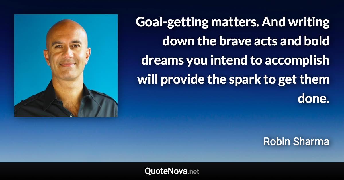 Goal-getting matters. And writing down the brave acts and bold dreams you intend to accomplish will provide the spark to get them done. - Robin Sharma quote