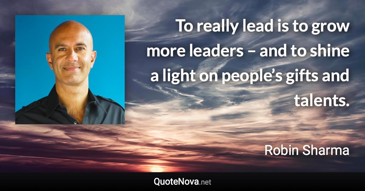 To really lead is to grow more leaders – and to shine a light on people’s gifts and talents. - Robin Sharma quote