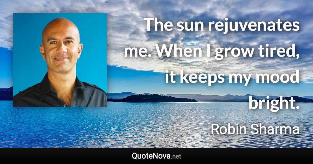 The sun rejuvenates me. When I grow tired, it keeps my mood bright. - Robin Sharma quote