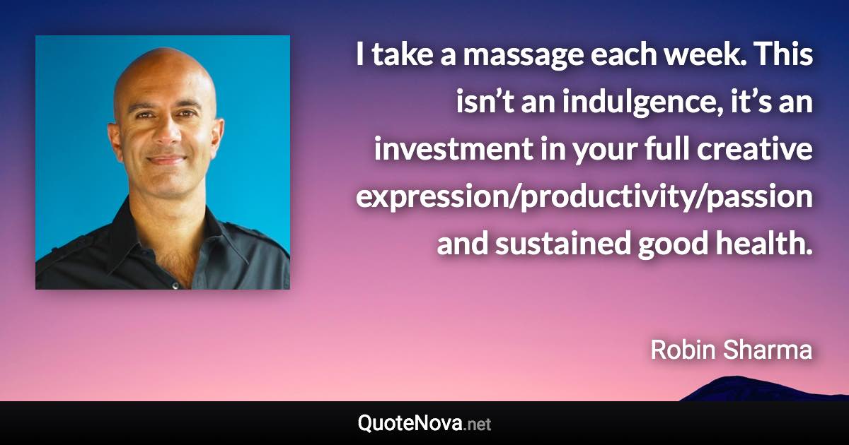 I take a massage each week. This isn’t an indulgence, it’s an investment in your full creative expression/productivity/passion and sustained good health. - Robin Sharma quote