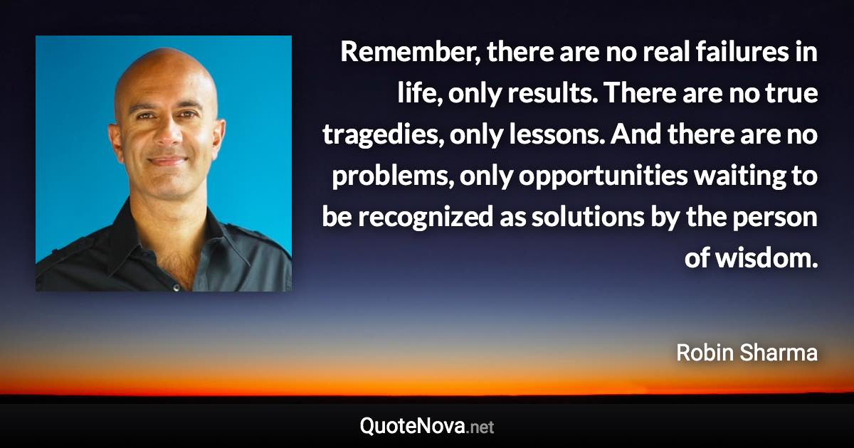 Remember, there are no real failures in life, only results. There are no true tragedies, only lessons. And there are no problems, only opportunities waiting to be recognized as solutions by the person of wisdom. - Robin Sharma quote