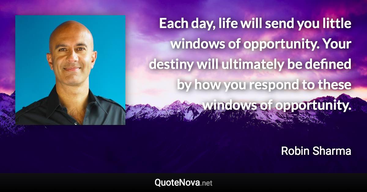 Each day, life will send you little windows of opportunity. Your destiny will ultimately be defined by how you respond to these windows of opportunity. - Robin Sharma quote