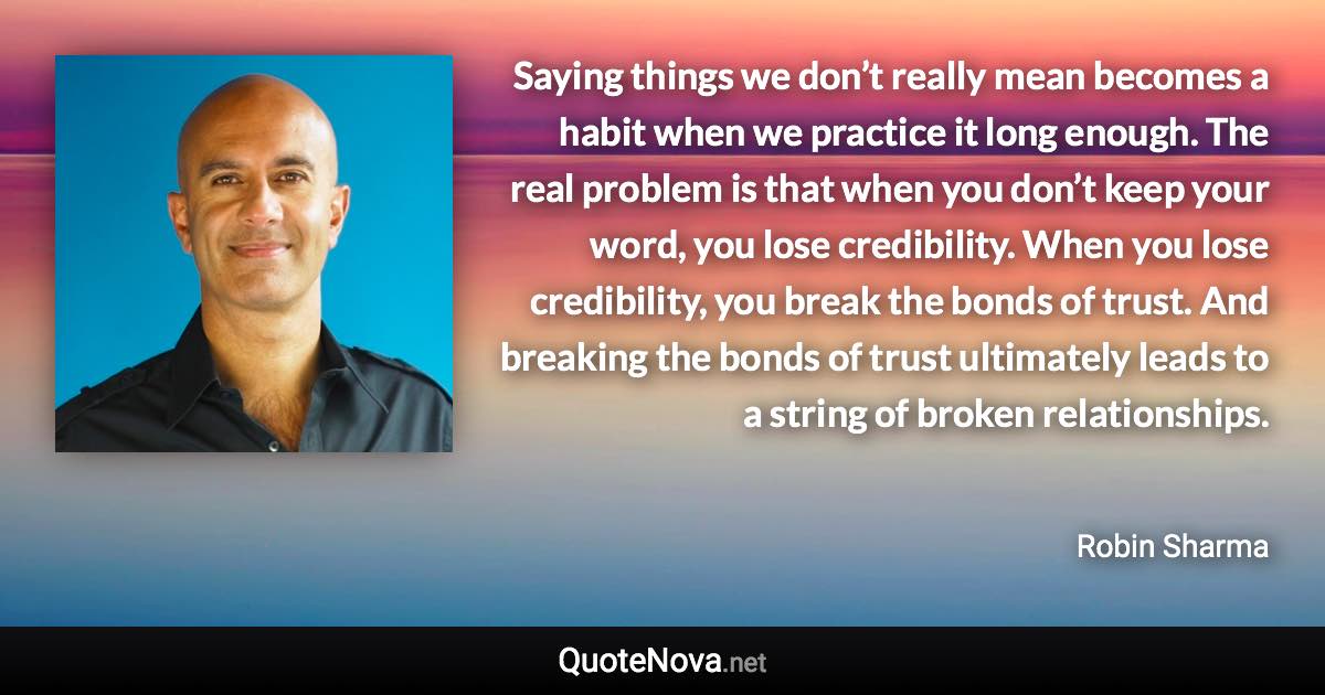 Saying things we don’t really mean becomes a habit when we practice it long enough. The real problem is that when you don’t keep your word, you lose credibility. When you lose credibility, you break the bonds of trust. And breaking the bonds of trust ultimately leads to a string of broken relationships. - Robin Sharma quote