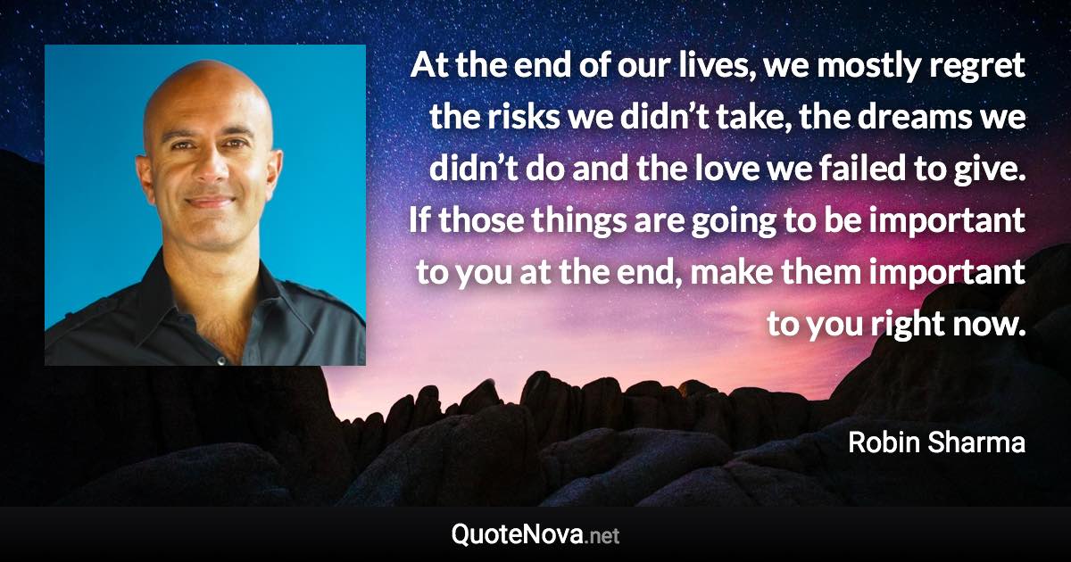 At the end of our lives, we mostly regret the risks we didn’t take, the dreams we didn’t do and the love we failed to give. If those things are going to be important to you at the end, make them important to you right now. - Robin Sharma quote