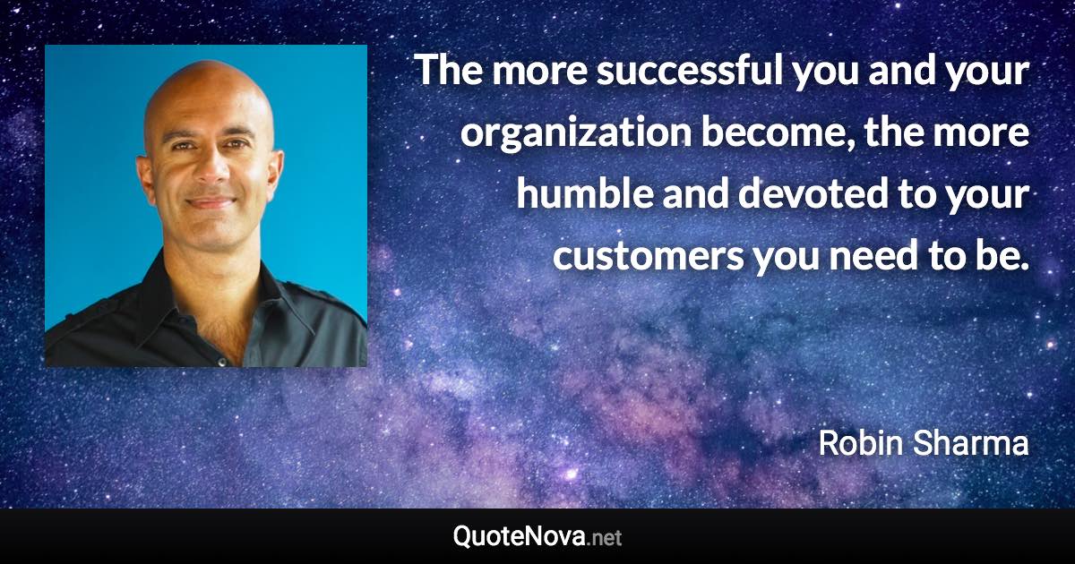 The more successful you and your organization become, the more humble and devoted to your customers you need to be. - Robin Sharma quote