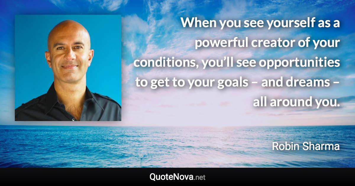 When you see yourself as a powerful creator of your conditions, you’ll see opportunities to get to your goals – and dreams – all around you. - Robin Sharma quote