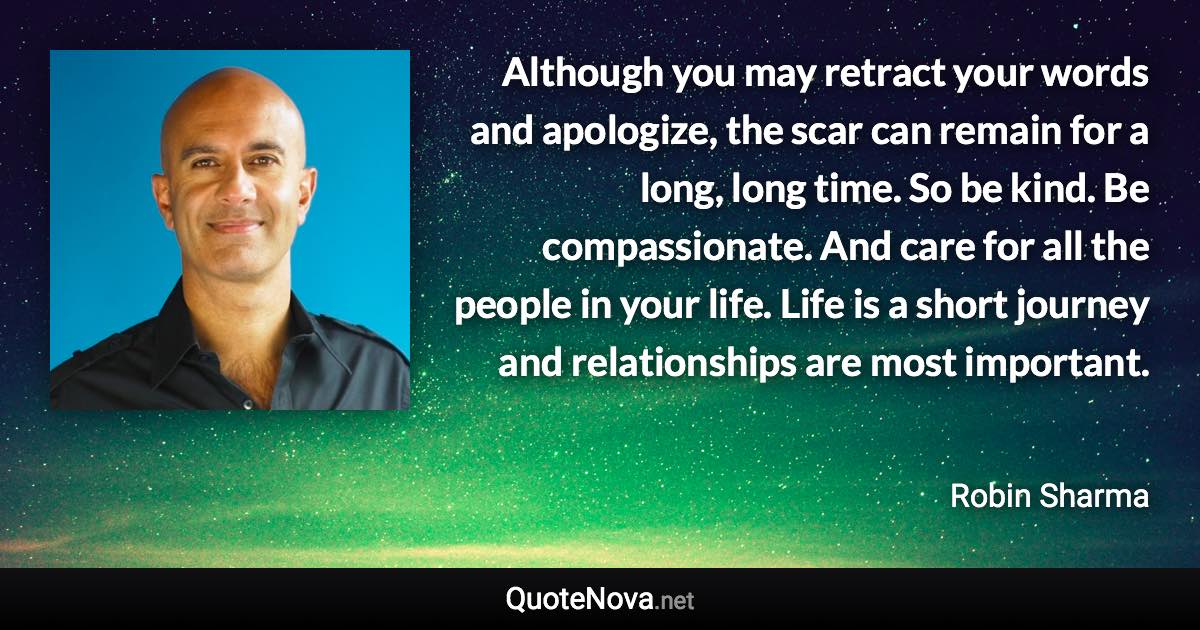 Although you may retract your words and apologize, the scar can remain for a long, long time. So be kind. Be compassionate. And care for all the people in your life. Life is a short journey and relationships are most important. - Robin Sharma quote