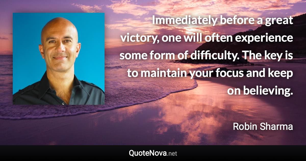 Immediately before a great victory, one will often experience some form of difficulty. The key is to maintain your focus and keep on believing. - Robin Sharma quote