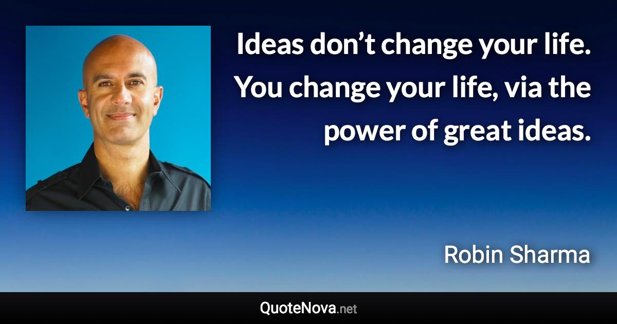 Ideas don’t change your life. You change your life, via the power of great ideas. - Robin Sharma quote