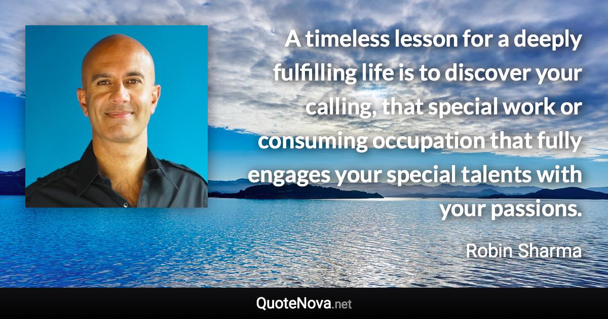 A timeless lesson for a deeply fulfilling life is to discover your calling, that special work or consuming occupation that fully engages your special talents with your passions. - Robin Sharma quote