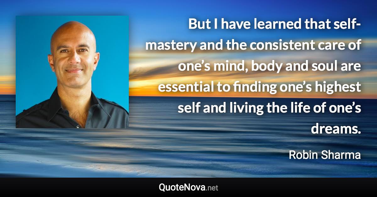 But I have learned that self-mastery and the consistent care of one’s mind, body and soul are essential to finding one’s highest self and living the life of one’s dreams. - Robin Sharma quote