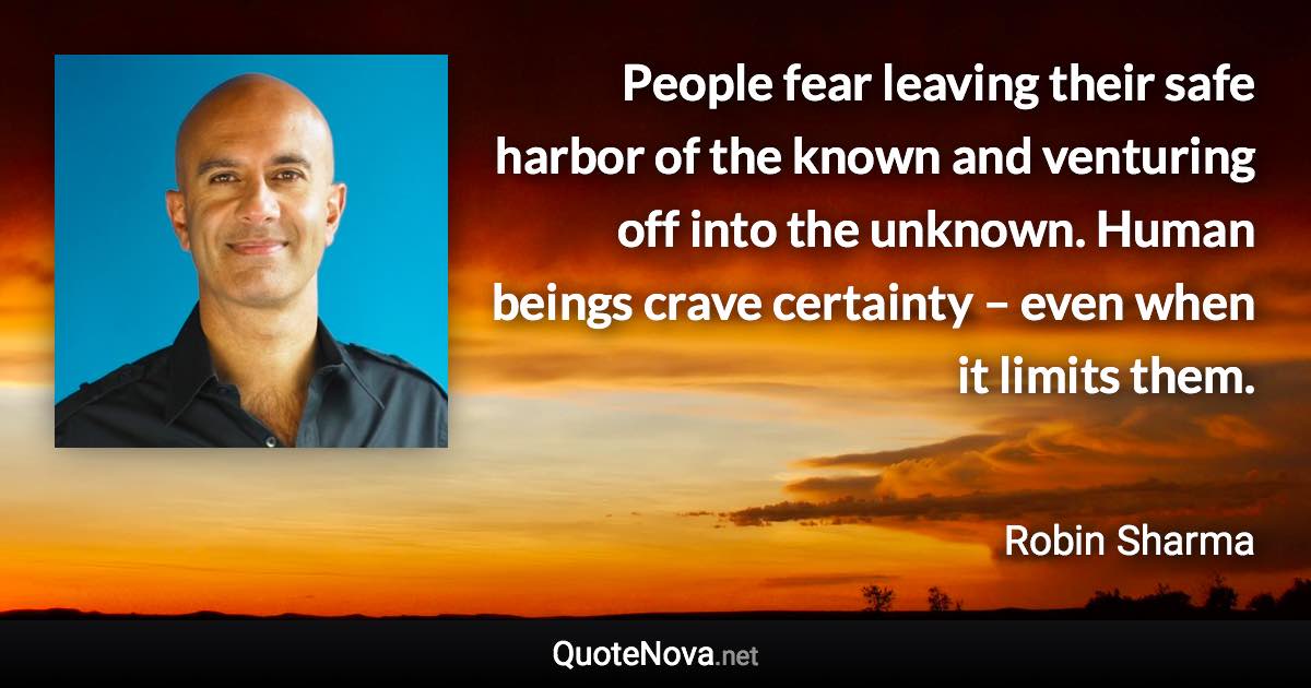 People fear leaving their safe harbor of the known and venturing off into the unknown. Human beings crave certainty – even when it limits them. - Robin Sharma quote