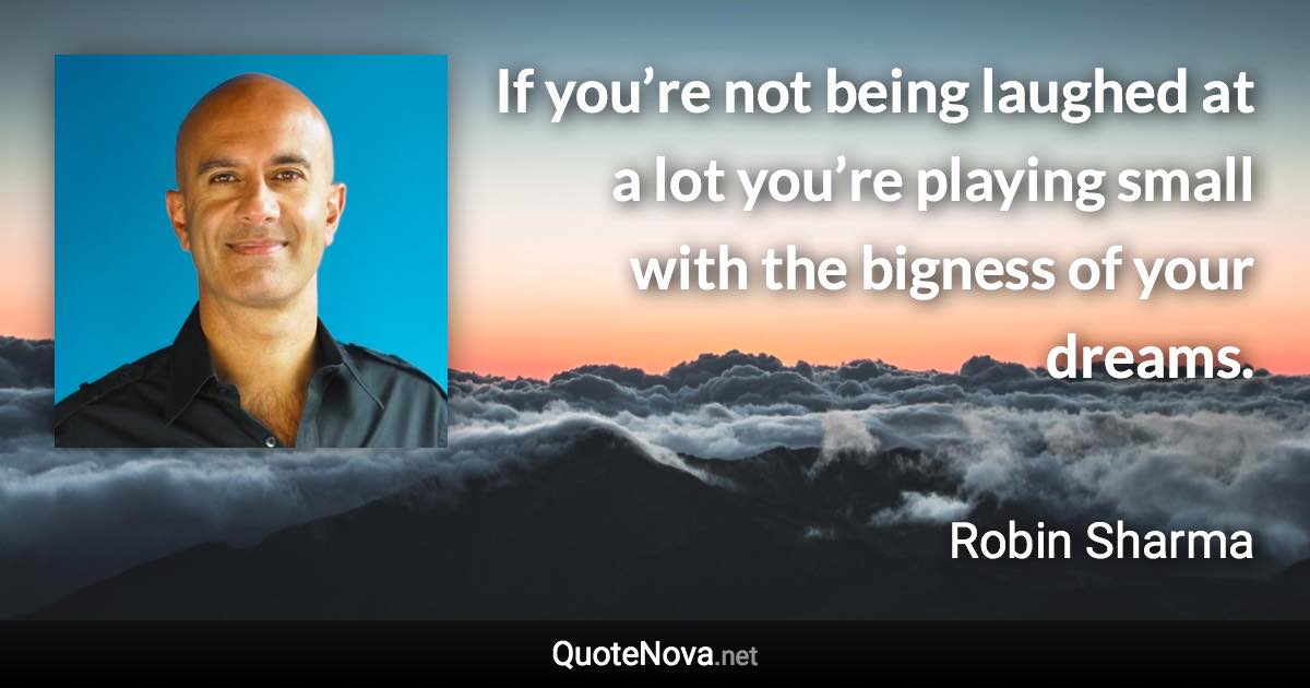 If you’re not being laughed at a lot you’re playing small with the bigness of your dreams. - Robin Sharma quote