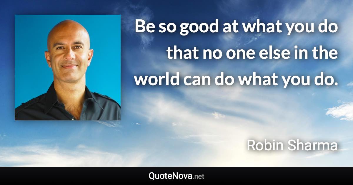 Be so good at what you do that no one else in the world can do what you do. - Robin Sharma quote