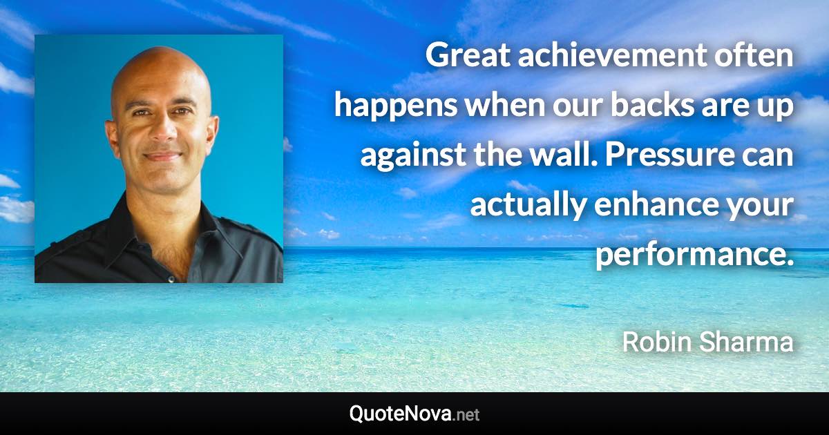 Great achievement often happens when our backs are up against the wall. Pressure can actually enhance your performance. - Robin Sharma quote