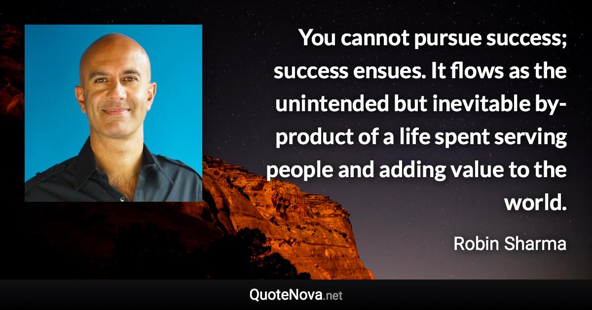 You cannot pursue success; success ensues. It flows as the unintended but inevitable by-product of a life spent serving people and adding value to the world. - Robin Sharma quote