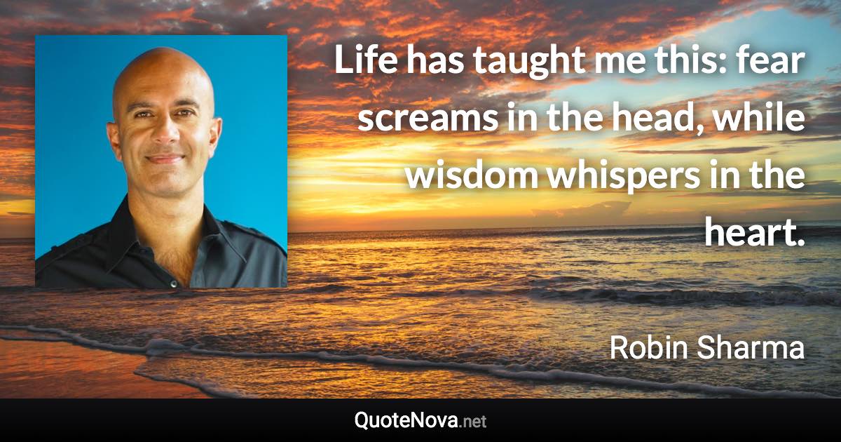 Life has taught me this: fear screams in the head, while wisdom whispers in the heart. - Robin Sharma quote