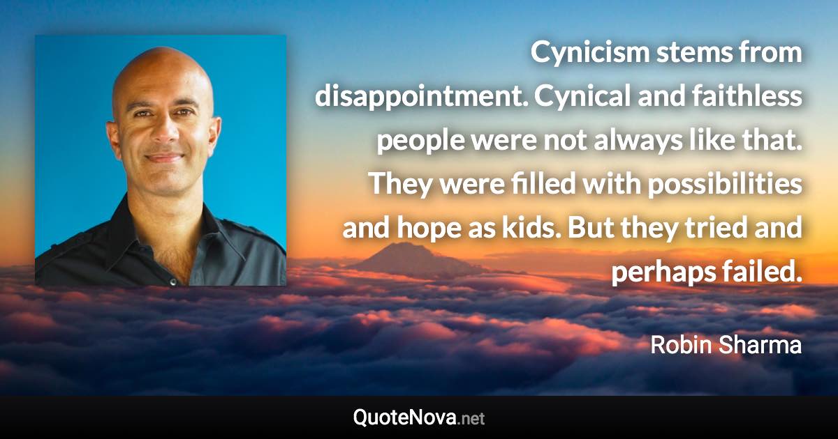Cynicism stems from disappointment. Cynical and faithless people were not always like that. They were filled with possibilities and hope as kids. But they tried and perhaps failed. - Robin Sharma quote