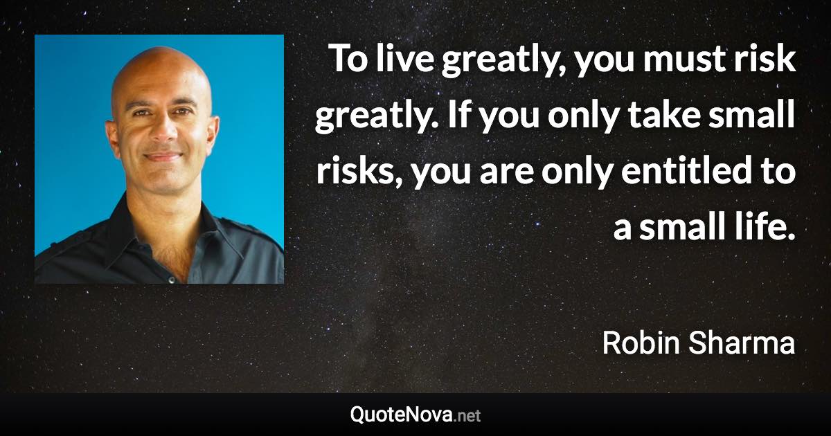 To live greatly, you must risk greatly. If you only take small risks, you are only entitled to a small life. - Robin Sharma quote