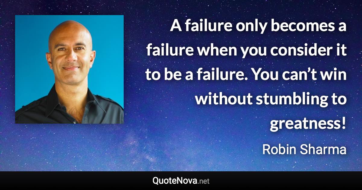 A failure only becomes a failure when you consider it to be a failure. You can’t win without stumbling to greatness! - Robin Sharma quote