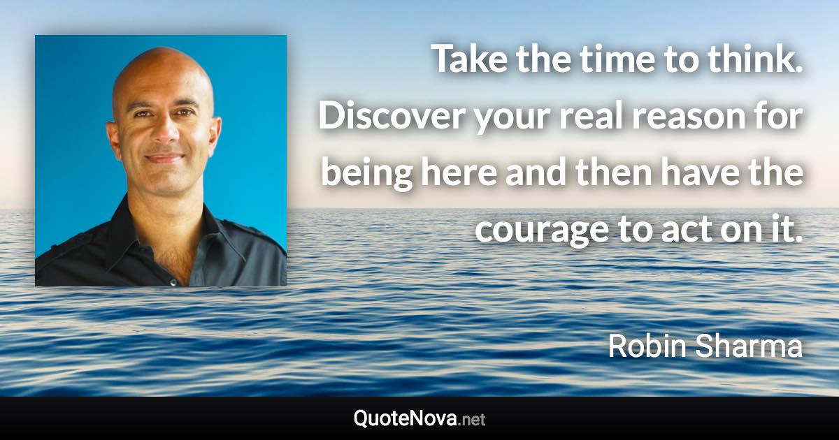 Take the time to think. Discover your real reason for being here and then have the courage to act on it. - Robin Sharma quote