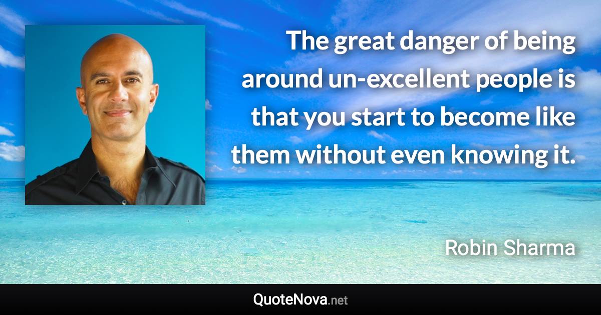 The great danger of being around un-excellent people is that you start to become like them without even knowing it. - Robin Sharma quote