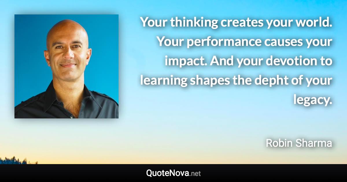 Your thinking creates your world. Your performance causes your impact. And your devotion to learning shapes the depht of your legacy. - Robin Sharma quote