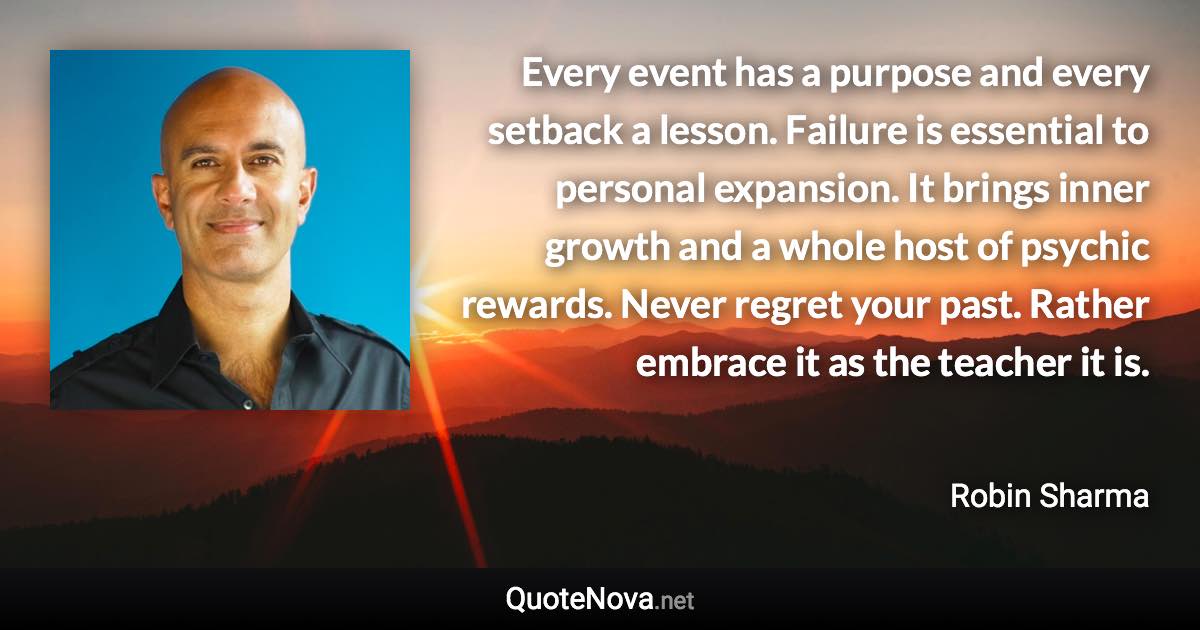 Every event has a purpose and every setback a lesson. Failure is essential to personal expansion. It brings inner growth and a whole host of psychic rewards. Never regret your past. Rather embrace it as the teacher it is. - Robin Sharma quote